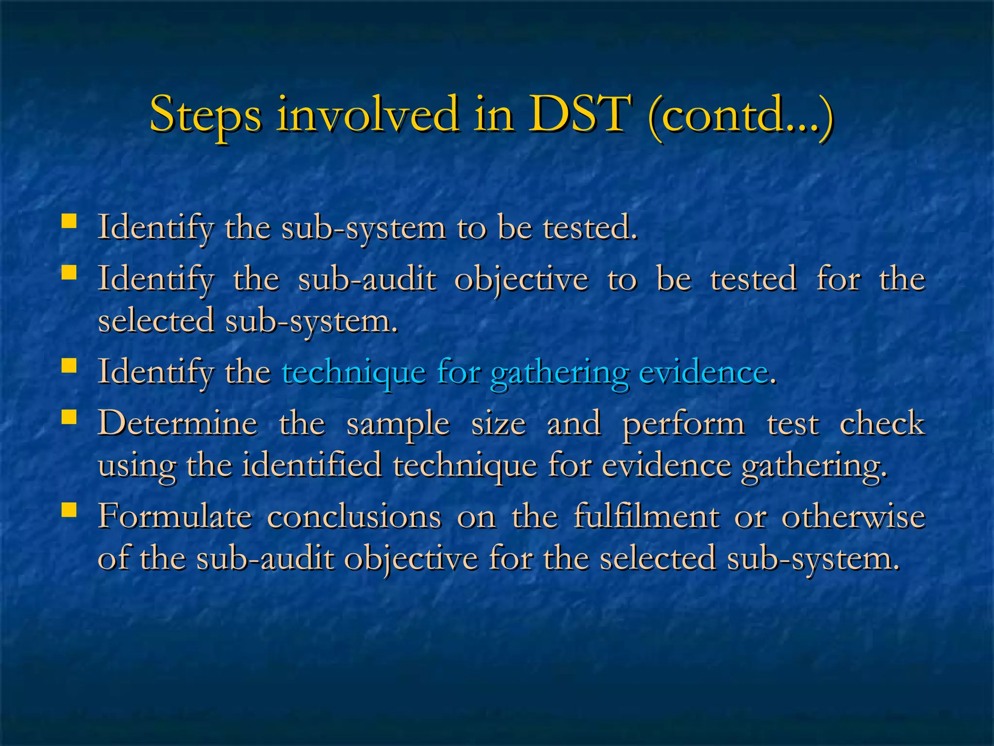 Steps involved in DST (contd...)








Identify the sub-system to be tested.
Identify the sub-audit objective to be tested for the
selected sub-system.
Identify the technique for gathering evidence.
Determine the sample size and perform test check
using the identified technique for evidence gathering.
Formulate conclusions on the fulfilment or otherwise
of the sub-audit objective for the selected sub-system.

 
