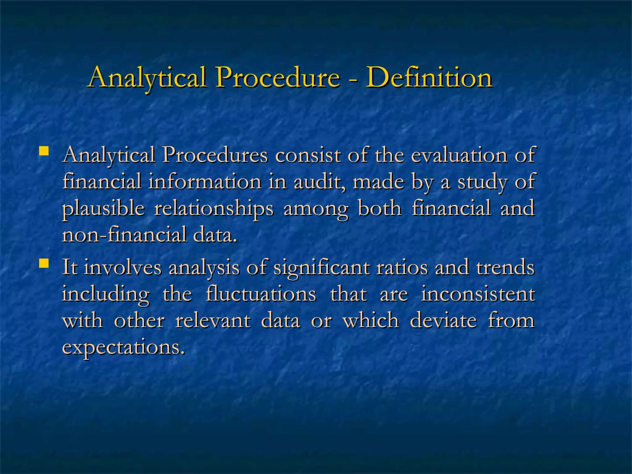 Analytical Procedure - Definition




Analytical Procedures consist of the evaluation of
financial information in audit, made by a study of
plausible relationships among both financial and
non-financial data.
It involves analysis of significant ratios and trends
including the fluctuations that are inconsistent
with other relevant data or which deviate from
expectations.

 