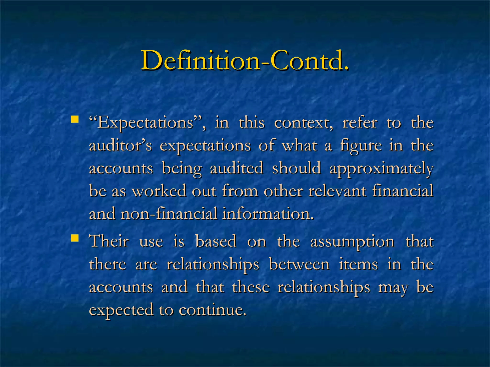 Definition-Contd.




“Expectations”, in this context, refer to the
auditor’s expectations of what a figure in the
accounts being audited should approximately
be as worked out from other relevant financial
and non-financial information.
Their use is based on the assumption that
there are relationships between items in the
accounts and that these relationships may be
expected to continue.

 