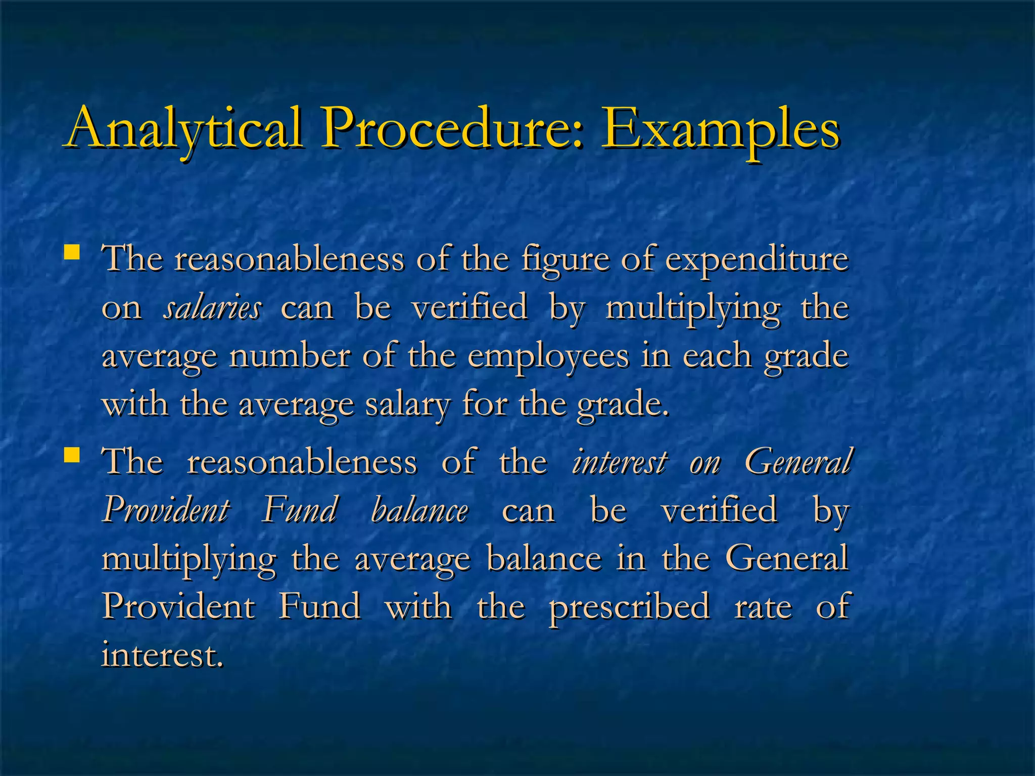 Analytical Procedure: Examples




The reasonableness of the figure of expenditure
on salaries can be verified by multiplying the
average number of the employees in each grade
with the average salary for the grade.
The reasonableness of the interest on General
Provident Fund balance can be verified by
multiplying the average balance in the General
Provident Fund with the prescribed rate of
interest.

 