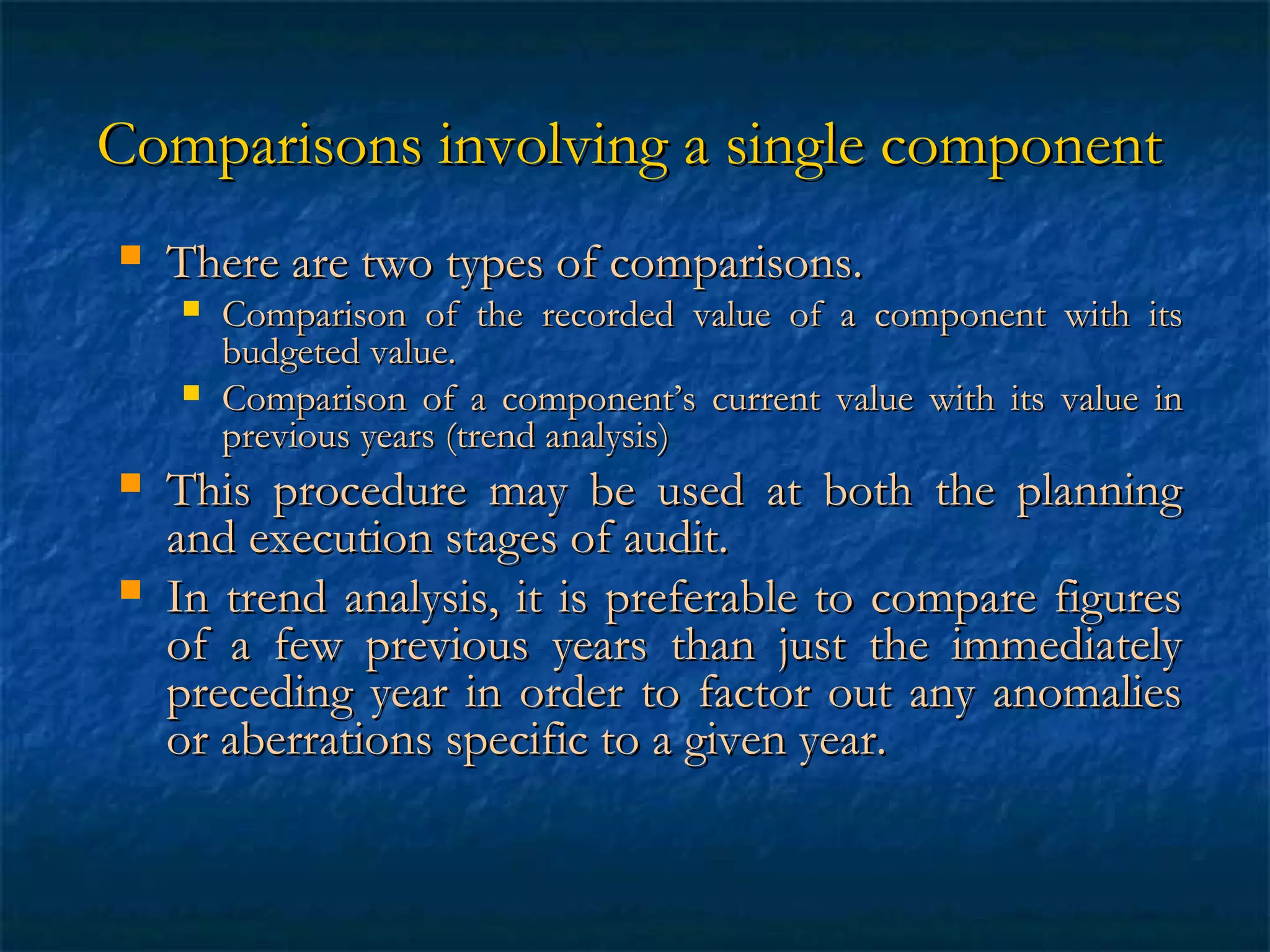 Comparisons involving a single component


There are two types of comparisons.






Comparison of the recorded value of a component with its
budgeted value.
Comparison of a component’s current value with its value in
previous years (trend analysis)

This procedure may be used at both the planning
and execution stages of audit.
In trend analysis, it is preferable to compare figures
of a few previous years than just the immediately
preceding year in order to factor out any anomalies
or aberrations specific to a given year.

 
