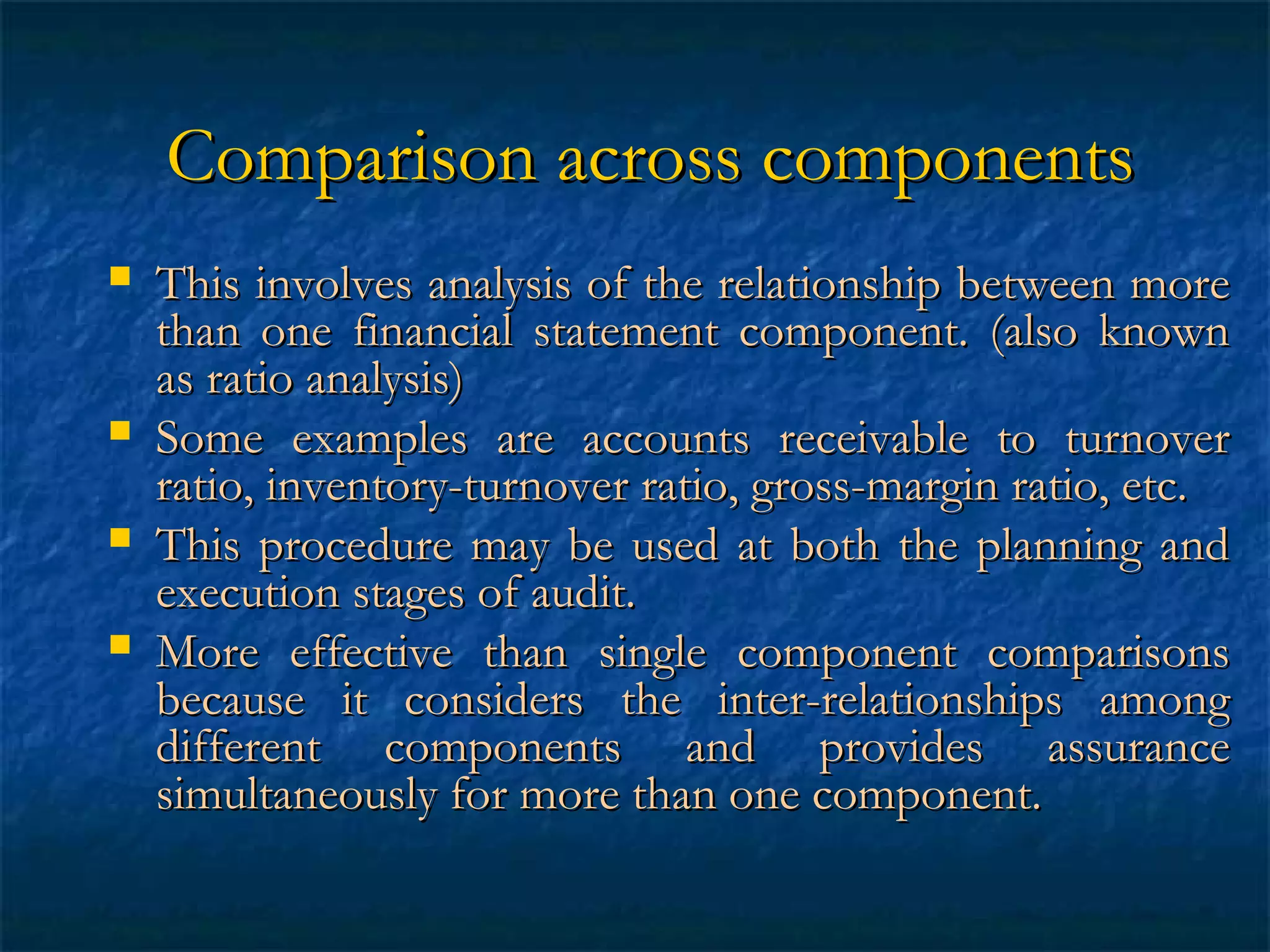 Comparison across components






This involves analysis of the relationship between more
than one financial statement component. (also known
as ratio analysis)
Some examples are accounts receivable to turnover
ratio, inventory-turnover ratio, gross-margin ratio, etc.
This procedure may be used at both the planning and
execution stages of audit.
More effective than single component comparisons
because it considers the inter-relationships among
different components and provides assurance
simultaneously for more than one component.

 