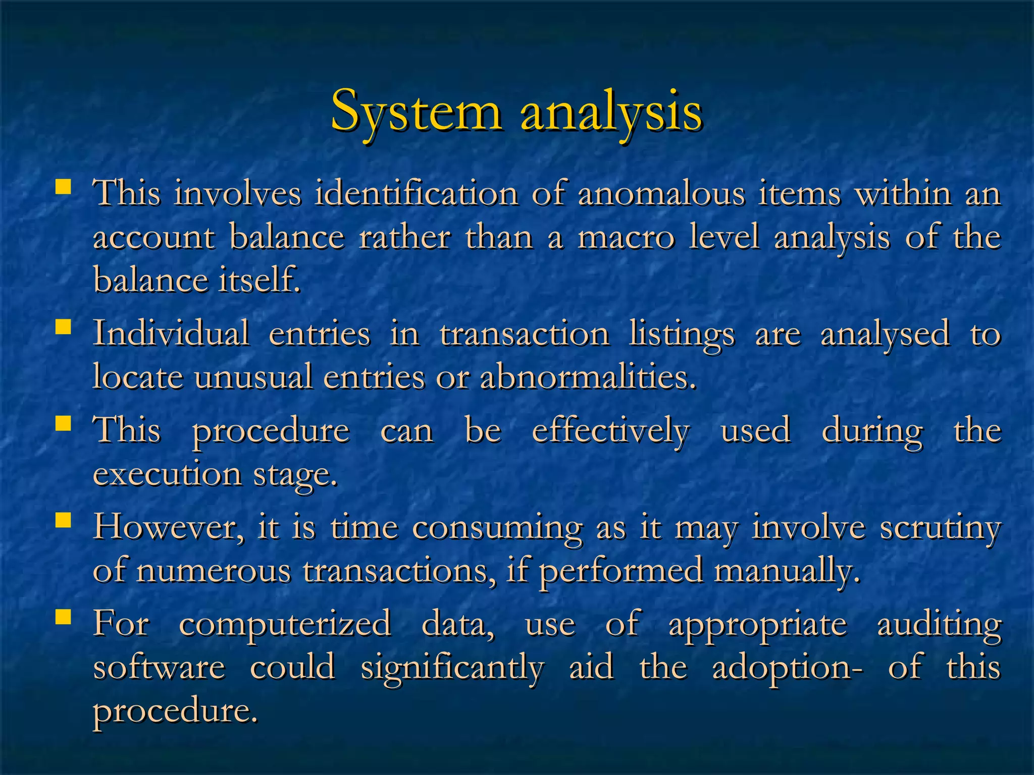 System analysis










This involves identification of anomalous items within an
account balance rather than a macro level analysis of the
balance itself.
Individual entries in transaction listings are analysed to
locate unusual entries or abnormalities.
This procedure can be effectively used during the
execution stage.
However, it is time consuming as it may involve scrutiny
of numerous transactions, if performed manually.
For computerized data, use of appropriate auditing
software could significantly aid the adoption- of this
procedure.

 