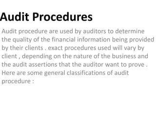 Audit Procedures
Audit procedure are used by auditors to determine
the quality of the financial information being provided
by their clients . exact procedures used will vary by
client , depending on the nature of the business and
the audit assertions that the auditor want to prove .
Here are some general classifications of audit
procedure :
 