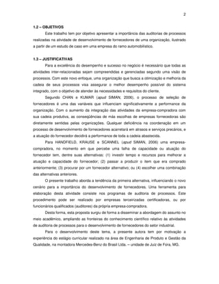 2 
1.2 – OBJETIVOS 
Este trabalho tem por objetivo apresentar a importância das auditorias de processos 
realizadas na atividade de desenvolvimento de fornecedores de uma organização, ilustrado 
a partir de um estudo de caso em uma empresa do ramo automobilístico. 
1.3 – JUSTIFICATIVAS 
Para a excelência do desempenho e sucesso no negócio é necessário que todas as 
atividades inter-relacionadas sejam compreendidas e gerenciadas segundo uma visão de 
processos. Com este novo enfoque, uma organização que busca a otimização e melhoria da 
cadeia de seus processos visa assegurar o melhor desempenho possível do sistema 
integrado, com o objetivo de atender às necessidades e requisitos do cliente. 
Segundo CHAN e KUMAR (apud SIMAN, 2006), o processo de seleção de 
fornecedores é uma das variáveis que influenciam significativamente a performance da 
organização. Com o aumento da integração das atividades da empresa-compradora com 
sua cadeia produtiva, as conseqüências de más escolhas de empresas fornecedoras são 
diretamente sentidas pelas organizações. Qualquer deficiência na coordenação em um 
processo de desenvolvimento de fornecedores acarretará em atrasos e serviços precários, e 
a atuação do fornecedor decidirá a performance de toda a cadeia abastecida. 
Para HANDFIELD, KRAUSE e SCANNEL (apud SIMAN, 2006) uma empresa-compradora, 
no momento em que percebe uma falha de capacidade ou atuação do 
fornecedor tem, dentre suas alternativas: (1) investir tempo e recursos para melhorar a 
atuação e capacidade do fornecedor; (2) passar a produzir o item que era comprado 
anteriormente; (3) procurar por um fornecedor alternativo; ou (4) escolher uma combinação 
das alternativas anteriores. 
O presente trabalho aborda a tendência da primeira alternativa, influenciando o novo 
cenário para a importância do desenvolvimento de fornecedores. Uma ferramenta para 
elaboração desta atividade consiste nos programas de auditoria de processos. Este 
procedimento pode ser realizado por empresas terceirizadas certificadoras, ou por 
funcionários qualificados (auditores) da própria empresa-compradora. 
Desta forma, esta proposta surgiu de forma a disseminar a abordagem do assunto no 
meio acadêmico, ampliando as fronteiras do conhecimento científico relativo às atividades 
de auditoria de processos para o desenvolvimento de fornecedores do setor industrial. 
Para o desenvolvimento deste tema, a presente autora tem por motivação a 
experiência do estágio curricular realizado na área de Engenharia de Produto e Gestão da 
Qualidade, na montadora Mercedes-Benz do Brasil Ltda. – unidade de Juiz de Fora, MG. 
 