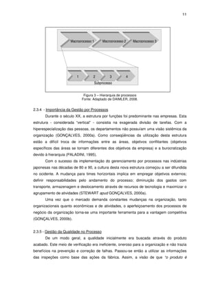 11 
Macroprocesso 1 Macroprocesso 2 Macroprocesso 3 
4 
1 2 3 
Subprocesso 
Figura 3 – Hierarquia de processos 
Fonte: Adaptado de DAIMLER, 2008. 
2.3.4 - Importância da Gestão por Processos 
Durante o século XX, a estrutura por funções foi predominante nas empresas. Esta 
estrutura - considerada “vertical” - consistia na exagerada divisão de tarefas. Com a 
hiperespecialização das pessoas, os departamentos não possuíam uma visão sistêmica da 
organização (GONÇALVES, 2000a). Como conseqüências da utilização desta estrutura 
estão a difícil troca de informações entre as áreas, objetivos conflitantes (objetivos 
específicos das áreas se tornam diferentes dos objetivos da empresa) e a burocratização 
devido à hierarquia (PALADINI, 1995). 
Com o sucesso da implementação do gerenciamento por processos nas indústrias 
japonesas nas décadas de 80 e 90, a cultura desta nova estrutura começou a ser difundida 
no ocidente. A mudança para times horizontais implica em empregar objetivos externos; 
definir responsabilidades pelo andamento do processo; diminuição dos gastos com 
transporte, armazenagem e deslocamento através de recursos de tecnologia e maximizar o 
agrupamento de atividades (STEWART apud GONÇALVES, 2000a). 
Uma vez que o mercado demanda constantes mudanças na organização, tanto 
organizacionais quanto econômicas e de atividades, o aperfeiçoamento dos processos de 
negócio da organização torna-se uma importante ferramenta para a vantagem competitiva 
(GONÇALVES, 2000b). 
2.3.5 - Gestão da Qualidade no Processo 
De um modo geral, a qualidade inicialmente era buscada através do produto 
acabado. Este meio de verificação era ineficiente, oneroso para a organização e não trazia 
benefícios na prevenção e correção de falhas. Passou-se então a utilizar as informações 
das inspeções como base das ações da fábrica. Assim, a visão de que “o produto é 
 