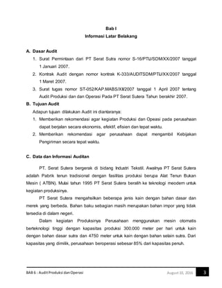 BAB 6 : AuditProduksi danOperasi 3August10, 2016
Bab I
Informasi Latar Belakang
A. Dasar Audit
1. Surat Permintaan dari PT Serat Sutra nomor S-16/PTIJ/SDM/XX/2007 tanggal
1 Januari 2007.
2. Kontrak Audit dengan nomor kontrak K-333/AUDITSDM/PTIJ/XX/2007 tanggal
1 Maret 2007.
3. Surat tugas nomor ST-052/KAP.MABS/XII/2007 tanggal 1 April 2007 tentang
Audit Produksi dan dan Operasi Pada PT Serat Sutera Tahun berakhir 2007.
B. Tujuan Audit
Adapun tujuan dilakukan Audit ini diantaranya:
1. Memberikan rekomendasi agar kegiatan Produksi dan Opeasi pada perusahaan
dapat berjalan secara ekonomis, efektif, efisien dan tepat waktu.
2. Memberikan rekomendasi agar perusahaan dapat mengambil Kebijakan
Pengiriman secara tepat waktu.
C. Data dan Informasi Auditan
PT. Serat Sutera bergerak di bidang Industri Tekstil. Awalnya PT Serat Sutera
adalah Pabrik tenun tradisional dengan fasilitas produksi berupa Alat Tenun Bukan
Mesin ( ATBN). Mulai tahun 1995 PT Serat Sutera beralih ke teknologi meodern untuk
kegiatan produksinya.
PT Serat Sutera mengahsilkan beberapa jenis kain dengan bahan dasar dan
merek yang berbeda. Bahan baku sebagian masih merupakan bahan impor yang tidak
tersedia di dalam negeri.
Dalam kegiatan Produksinya Perusahaan menggunakan mesin otomatis
berteknologi tinggi dengan kapasitas produksi 300.000 meter per hari untuk kain
dengan bahan dasar sutra dan 4750 meter untuk kain dengan bahan selain sutra. Dari
kapasitas yang dimilik, perusahaan beroperasi sebesar 85% dari kapasitas penuh.
 
