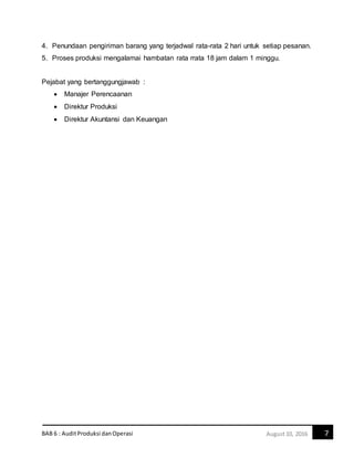 BAB 6 : AuditProduksi danOperasi 7August10, 2016
4. Penundaan pengiriman barang yang terjadwal rata-rata 2 hari untuk setiap pesanan.
5. Proses produksi mengalamai hambatan rata rrata 18 jam dalam 1 minggu.
Pejabat yang bertanggungjawab :
 Manajer Perencaanan
 Direktur Produksi
 Direktur Akuntansi dan Keuangan
 