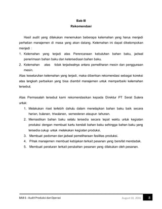 BAB 6 : AuditProduksi danOperasi 8August10, 2016
Bab III
Rekomendasi
Hasil audit yang dilakukan menemukan beberapa kelemahan yang harus menjadi
perhatian manajemen di masa yang akan datang. Kelemahan ini dapat dikelompokan
menjadi :
1. Kelemahan yang terjadi atas Perencanaan kebutuhan bahan baku, jadwal
penerimaan bahan baku dan ketersediaan bahan baku.
2. Kelemahan atas tidak terjadwalnya antara pemeliharan mesin dan penggunaan
mesin.
Atas keseluruhan kelemahan yang terjadi, maka diberikan rekomendasi sebagai koreksi
atas langkah perbaikan yang bisa diambil manajemen untuk memperbaiki kelemahan
tersebut.
Atas Permasalah tersebut kami rekomendasikan kepada Direktur PT Serat Sutera
untuk:
1. Melakukan riset terlebih dahulu dalam menetapkan bahan baku baik secara
harian, bulanan, triwulanan, semesteran ataupun tahunan.
2. Memastikan bahan baku selalu tersedia secara tepat waktu untuk kegiatan
produksi dengan membuat kartu kendali bahan baku sehingga bahan baku yang
tersedia cukup untuk melakukan kegiatan produksi.
3. Membuat pedoman dan jadwal pemeliharaan fasilitas produksi.
4. Pihak manajemen membuat kebijakan terkait pesanan yang bersifat mendadak.
5. Membuat peraturan terkait perubahan pesanan yang dilakukan oleh pesanan.
 