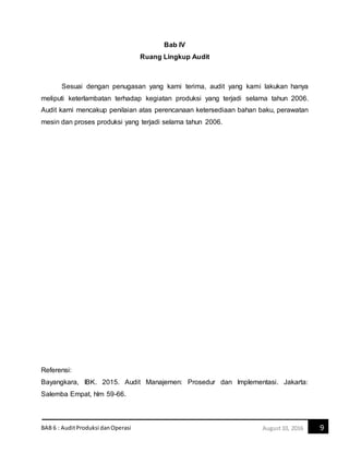 BAB 6 : AuditProduksi danOperasi 9August10, 2016
Bab IV
Ruang Lingkup Audit
Sesuai dengan penugasan yang kami terima, audit yang kami lakukan hanya
meliputi keterlambatan terhadap kegiatan produksi yang terjadi selama tahun 2006.
Audit kami mencakup penilaian atas perencanaan ketersediaan bahan baku, perawatan
mesin dan proses produksi yang terjadi selama tahun 2006.
Referensi:
Bayangkara, IBK. 2015. Audit Manajemen: Prosedur dan Implementasi. Jakarta:
Salemba Empat, hlm 59-66.
 