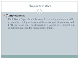 Characteristics

 Completeness:
   Each Work Paper should be completely self standing and self
    explanatory. All questions must be answered, all points raised
    by the reviewer must be cleared and a logical, well thought-out
    conclusion reached for each audit segment.
 