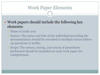 Work Paper Elements


 Work papers should include the following key
 elements:
    Name of audit area
    Source: The name and title of the individual providing the
     documentation should be recorded to facilitate future follow-
     up questions or audits.
    Scope: The nature, timing, and extent of procedures
     performed should be included on each work paper for
     completeness.
 