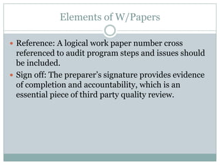 Elements of W/Papers

 Reference: A logical work paper number cross
  referenced to audit program steps and issues should
  be included.
 Sign off: The preparer’s signature provides evidence
  of completion and accountability, which is an
  essential piece of third party quality review.
 