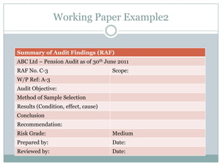 Working Paper Example2


Summary of Audit Findings (RAF)
ABC Ltd – Pension Audit as of 30th June 2011
RAF No. C-3                          Scope:
W/P Ref: A-3
Audit Objective:
Method of Sample Selection
Results (Condition, effect, cause)
Conclusion
Recommendation:
Risk Grade:                          Medium
Prepared by:                         Date:
Reviewed by:                         Date:
 