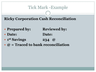 Tick Mark -Example

Ricky Corporation Cash Reconciliation

 Prepared by:      Reviewed by:
 Date:             Date:
 1st Savings       234 @
 @ = Traced to bank reconciliation
 