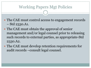 Working Papers Mgt Policies


 The CAE must control access to engagement records
  – Std 2330.A1.
 The CAE must obtain the approval of senior
  management and/or legal counsel prior to releasing
  such records to external parties, as appropriate-Std
  2330.A2.
 The CAE must develop retention requirements for
  audit records –consult legal counsel.
 