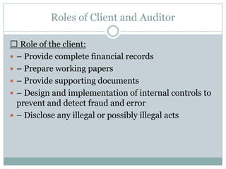 Roles of Client and Auditor

 Role of the client:
 – Provide complete financial records
 – Prepare working papers
 – Provide supporting documents
 – Design and implementation of internal controls to
  prevent and detect fraud and error
 – Disclose any illegal or possibly illegal acts
 