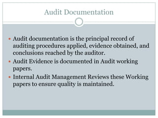 Audit Documentation


 Audit documentation is the principal record of
  auditing procedures applied, evidence obtained, and
  conclusions reached by the auditor.
 Audit Evidence is documented in Audit working
  papers.
 Internal Audit Management Reviews these Working
  papers to ensure quality is maintained.
 