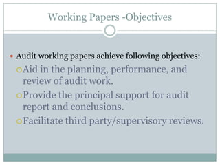Working Papers -Objectives


 Audit working papers achieve following objectives:
  Aid in the planning, performance, and
   review of audit work.
  Provide the principal support for audit
   report and conclusions.
  Facilitate third party/supervisory reviews.
 