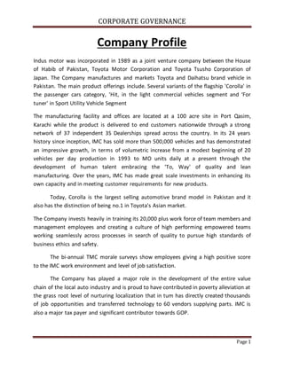 CORPORATE GOVERNANCE
Page 1
Company Profile
Indus motor was incorporated in 1989 as a joint venture company between the House
of Habib of Pakistan, Toyota Motor Corporation and Toyota Tsusho Corporation of
Japan. The Company manufactures and markets Toyota and Daihatsu brand vehicle in
Pakistan. The main product offerings include. Several variants of the flagship 'Corolla' in
the passenger cars category, 'Hit, in the light commercial vehicles segment and ‘For
tuner' in Sport Utility Vehicle Segment
The manufacturing facility and offices are located at a 100 acre site in Port Qasim,
Karachi while the product is delivered to end customers nationwide through a strong
network of 37 independent 3S Dealerships spread across the country. In its 24 years
history since inception, IMC has sold more than 500,000 vehicles and has demonstrated
an impressive growth, in terms of volumetric increase from a modest beginning of 20
vehicles per day production in 1993 to MO units daily at a present through the
development of human talent embracing the 'To, Way' of quality and lean
manufacturing. Over the years, IMC has made great scale investments in enhancing its
own capacity and in meeting customer requirements for new products.
Today, Corolla is the largest selling automotive brand model in Pakistan and it
also has the distinction of being no.1 in Toyota's Asian market.
The Company invests heavily in training its 20,000 plus work force of team members and
management employees and creating a culture of high performing empowered teams
working seamlessly across processes in search of quality to pursue high standards of
business ethics and safety.
The bi-annual TMC morale surveys show employees giving a high positive score
to the IMC work environment and level of job satisfaction.
The Company has played a major role in the development of the entire value
chain of the local auto industry and is proud to have contributed in poverty alleviation at
the grass root level of nurturing localization that in tum has directly created thousands
of job opportunities and transferred technology to 60 vendors supplying parts. IMC is
also a major tax payer and significant contributor towards GOP.
 