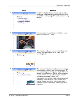 Audit Booklet – August 2003
FFIEC IT Examination Handbook Page 2
Visual Narrative
5.
Changes
Content
– Sarbanes-Oxley Act
– Gramm-Leach-Bliley Act
– Outsourcing of IT audits
– Third-Party reviews
In addition, the booklet specifically addresses two
issues that have become of particular significance
since 1996—outsourcing of IT audits and third-party
reviews.
6.
Outsourcing IT Audits
In recent years, more and more institutions have
begun to outsource IT audits.
7.
Outsourcing IT Audits
Cost savings
This increase is due, in part, to current business
models that see outsourcing as a way to cut
operating costs.
8.
Outsourcing IT Audits
Cost savings
Increased specialization
IT in financial institutions has become increasingly
prominent and complex over the past decade. It
now requires a greater range and depth of IT audit
skills to conduct effective internal audits, making it
more and more expensive for an organization to
maintain an adequate IT audit staff.
The result of this trend is that a greater number of
institutions are outsourcing some or all of their
internal IT audit function in order to decrease
overhead while maintaining or enhancing IT audit
expertise.
 