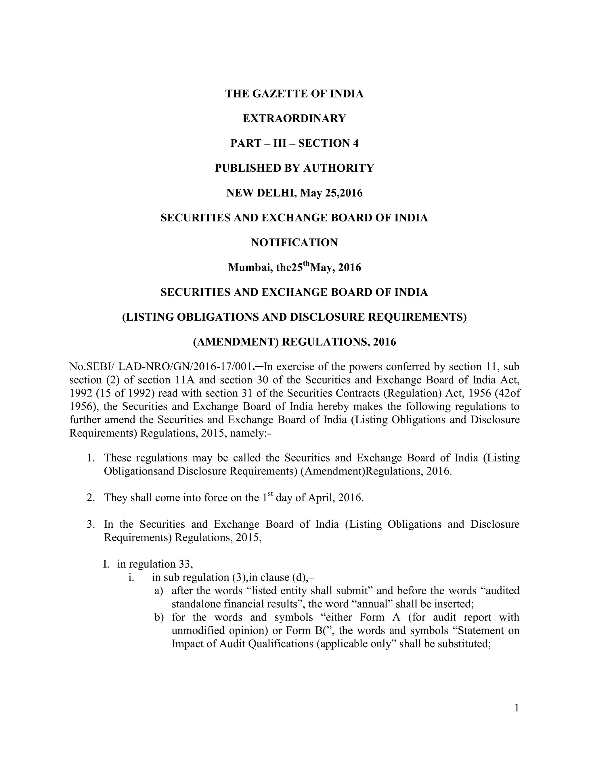 1
THE GAZETTE OF INDIA
EXTRAORDINARY
PART – III – SECTION 4
PUBLISHED BY AUTHORITY
NEW DELHI, May 25,2016
SECURITIES AND EXCHANGE BOARD OF INDIA
NOTIFICATION
Mumbai, the25th
May, 2016
SECURITIES AND EXCHANGE BOARD OF INDIA
(LISTING OBLIGATIONS AND DISCLOSURE REQUIREMENTS)
(AMENDMENT) REGULATIONS, 2016
No.SEBI/ LAD-NRO/GN/2016-17/001.─In exercise of the powers conferred by section 11, sub
section (2) of section 11A and section 30 of the Securities and Exchange Board of India Act,
1992 (15 of 1992) read with section 31 of the Securities Contracts (Regulation) Act, 1956 (42of
1956), the Securities and Exchange Board of India hereby makes the following regulations to
further amend the Securities and Exchange Board of India (Listing Obligations and Disclosure
Requirements) Regulations, 2015, namely:-
1. These regulations may be called the Securities and Exchange Board of India (Listing
Obligationsand Disclosure Requirements) (Amendment)Regulations, 2016.
2. They shall come into force on the 1st
day of April, 2016.
3. In the Securities and Exchange Board of India (Listing Obligations and Disclosure
Requirements) Regulations, 2015,
I. in regulation 33,
i. in sub regulation (3),in clause (d),–
a) after the words “listed entity shall submit” and before the words “audited
standalone financial results”, the word “annual” shall be inserted;
b) for the words and symbols “either Form A (for audit report with
unmodified opinion) or Form B(”, the words and symbols “Statement on
Impact of Audit Qualifications (applicable only” shall be substituted;
 