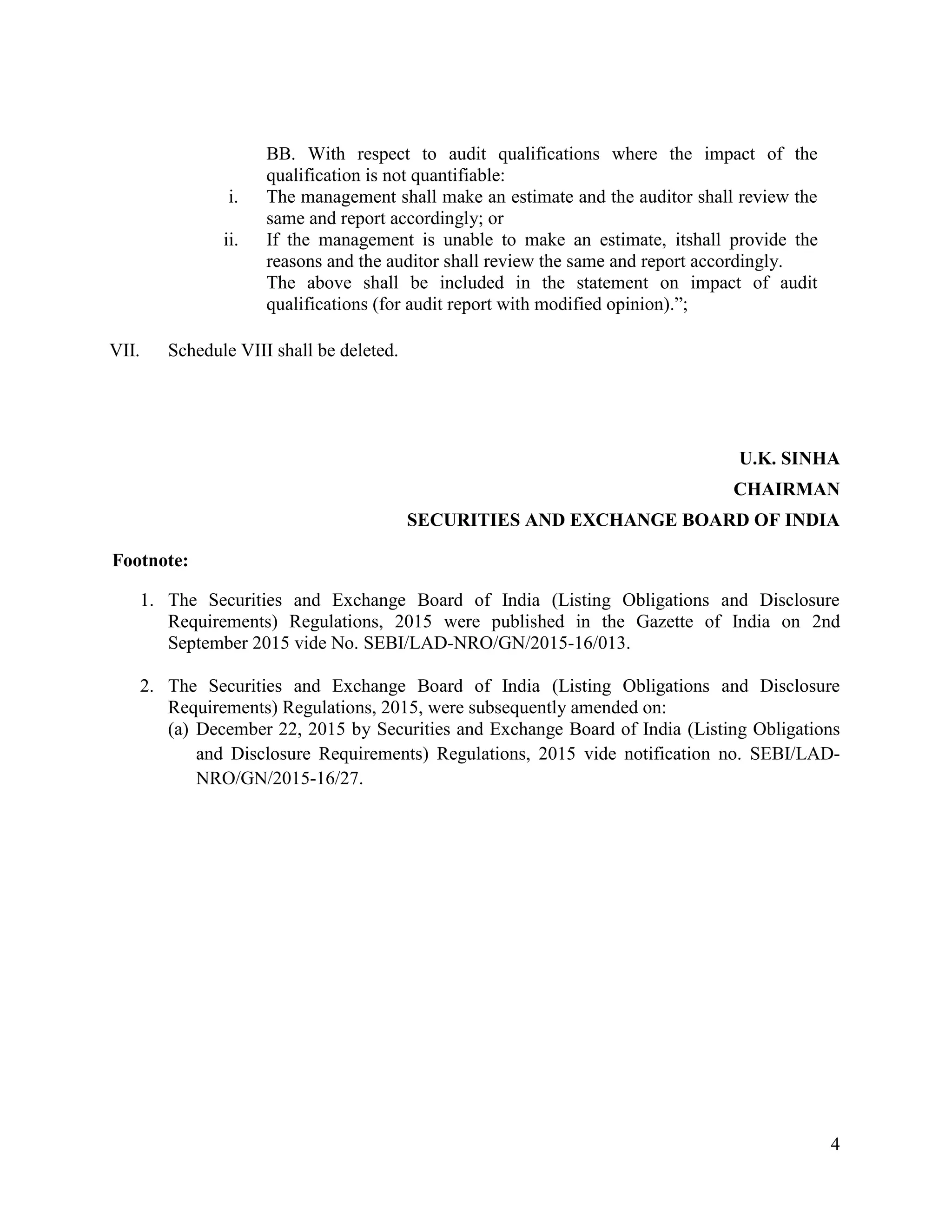 4
BB. With respect to audit qualifications where the impact of the
qualification is not quantifiable:
i. The management shall make an estimate and the auditor shall review the
same and report accordingly; or
ii. If the management is unable to make an estimate, itshall provide the
reasons and the auditor shall review the same and report accordingly.
The above shall be included in the statement on impact of audit
qualifications (for audit report with modified opinion).”;
VII. Schedule VIII shall be deleted.
U.K. SINHA
CHAIRMAN
SECURITIES AND EXCHANGE BOARD OF INDIA
Footnote:
1. The Securities and Exchange Board of India (Listing Obligations and Disclosure
Requirements) Regulations, 2015 were published in the Gazette of India on 2nd
September 2015 vide No. SEBI/LAD-NRO/GN/2015-16/013.
2. The Securities and Exchange Board of India (Listing Obligations and Disclosure
Requirements) Regulations, 2015, were subsequently amended on:
(a) December 22, 2015 by Securities and Exchange Board of India (Listing Obligations
and Disclosure Requirements) Regulations, 2015 vide notification no. SEBI/LAD-
NRO/GN/2015-16/27.
 