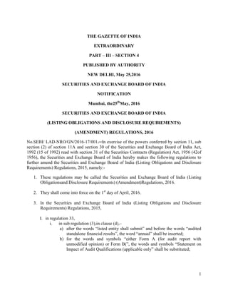 1
THE GAZETTE OF INDIA
EXTRAORDINARY
PART – III – SECTION 4
PUBLISHED BY AUTHORITY
NEW DELHI, May 25,2016
SECURITIES AND EXCHANGE BOARD OF INDIA
NOTIFICATION
Mumbai, the25th
May, 2016
SECURITIES AND EXCHANGE BOARD OF INDIA
(LISTING OBLIGATIONS AND DISCLOSURE REQUIREMENTS)
(AMENDMENT) REGULATIONS, 2016
No.SEBI/ LAD-NRO/GN/2016-17/001.─In exercise of the powers conferred by section 11, sub
section (2) of section 11A and section 30 of the Securities and Exchange Board of India Act,
1992 (15 of 1992) read with section 31 of the Securities Contracts (Regulation) Act, 1956 (42of
1956), the Securities and Exchange Board of India hereby makes the following regulations to
further amend the Securities and Exchange Board of India (Listing Obligations and Disclosure
Requirements) Regulations, 2015, namely:-
1. These regulations may be called the Securities and Exchange Board of India (Listing
Obligationsand Disclosure Requirements) (Amendment)Regulations, 2016.
2. They shall come into force on the 1st
day of April, 2016.
3. In the Securities and Exchange Board of India (Listing Obligations and Disclosure
Requirements) Regulations, 2015,
I. in regulation 33,
i. in sub regulation (3),in clause (d),–
a) after the words “listed entity shall submit” and before the words “audited
standalone financial results”, the word “annual” shall be inserted;
b) for the words and symbols “either Form A (for audit report with
unmodified opinion) or Form B(”, the words and symbols “Statement on
Impact of Audit Qualifications (applicable only” shall be substituted;
 