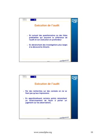 Exécution de l’audit

En suivant des questionnaires ou des listes
préétablies qui assurent la cohérence de
l'audit et son exécution en profondeur
En déclenchant des investigations plus larges
à la découverte d'écarts

Page 19

Exécution de l’audit
Par des recherches sur des constats en ne se
fiant pas qu'aux impressions
En approfondissant certains points nécessitant
un éclaircissement de façon à porter un
jugement sur les observations.

Page 20

www.conseilplus.org

10

 