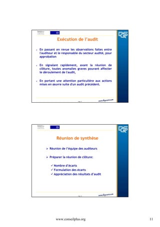 Exécution de l’audit
En passant en revue les observations faites entre
l'auditeur et le responsable du secteur audité, pour
approbation
En signalant rapidement, avant la réunion de
clôture, toutes anomalies graves pouvant affecter
le déroulement de l'audit,
En portant une attention particulière aux actions
mises en œuvre suite d'un audit précédent.

Page 21

Réunion de synthèse
Réunion de l’équipe des auditeurs
Préparer la réunion de clôture:
Nombre d’écarts
Formulation des écarts
Appréciation des résultats d’audit

Page 22

www.conseilplus.org

11

 