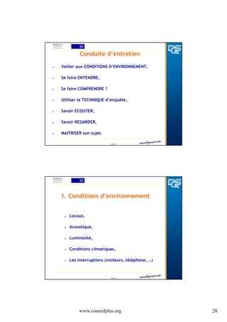 Conduite d’entretien
Veiller aux CONDITIONS D’ENVIRONNEMENT,
Se faire ENTENDRE,
Se faire COMPRENDRE ?
Utiliser la TECHNIQUE d’enquête,
Savoir ECOUTER,
Savoir REGARDER,
MAITRISER son sujet.
Page 39

1. Conditions d’environnement
Locaux,
Acoustique,
Luminosité,
Conditions climatiques,
Les interruptions (visiteurs, téléphone, …)

Page 40

www.conseilplus.org

20

 