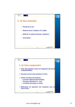 2. Se faire entendre
Portée de la voix,
Distance entre l’auditeur et l’audité,
Maîtriser le rythme (stimuler, tempérer)
Articulation.

Page 41

3. Se faire comprendre
Poser des questions claires en employant des termes
compréhensibles,
Ne poser qu’une seule question à la fois,
Utiliser les types de questions :
ouvertes (réponse panoramique)
fermées (répondre oui – non)
orientées (provoque un choix)
Reformuler les questions non comprises sous une
autre forme.
Page 42

www.conseilplus.org

21

 