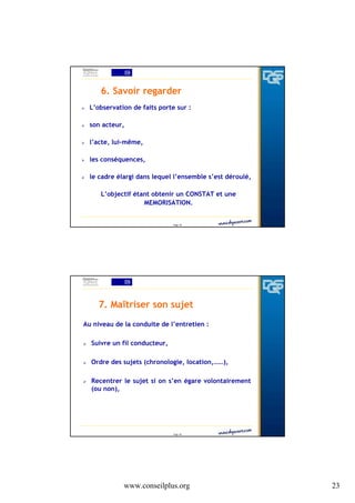 6. Savoir regarder
L’observation de faits porte sur :
son acteur,
l’acte, lui-même,
les conséquences,
le cadre élargi dans lequel l’ensemble s’est déroulé,
L’objectif étant obtenir un CONSTAT et une
MEMORISATION.

Page 45

7. Maîtriser son sujet
Au niveau de la conduite de l’entretien :
Suivre un fil conducteur,
Ordre des sujets (chronologie, location,……),
Recentrer le sujet si on s’en égare volontairement
(ou non),

Page 46

www.conseilplus.org

23

 