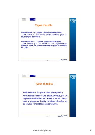 Types d’audits
Audit interne - 1ère partie (audit première partie)
Audit réalisé au sein d’une entité juridique pour le
seul compte de celle-ci.
Audit externe - 2ème partie (audit seconde partie)
Audit réalisé par un client ou un représentant
désigné, chez un de ses fournisseurs pour le compte
du client.

Page 7

Types d’audits
Audit externe - 3ème partie (audit tierce partie )
Audit réalisé au sein d’une entité juridique, par un
organisme indépendant de l’entité et de ses clients,
pour le compte de l’entité juridique elle-même et
de celui de l’ensemble de ses partenaires.

Page 8

www.conseilplus.org

4

 