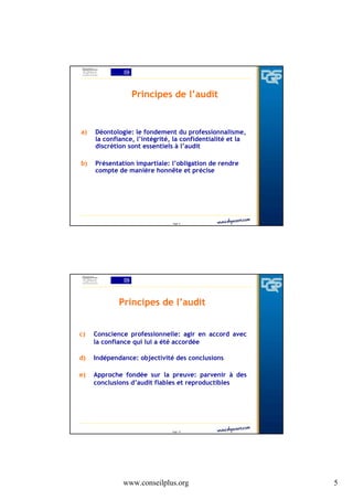 Principes de l’audit

a)

Déontologie: le fondement du professionnalisme,
la confiance, l’intégrité, la confidentialité et la
discrétion sont essentiels à l’audit

b)

Présentation impartiale: l’obligation de rendre
compte de manière honnête et précise

Page 9

Principes de l’audit
c)

Conscience professionnelle: agir en accord avec
la confiance qui lui a été accordée

d)

Indépendance: objectivité des conclusions

e)

Approche fondée sur la preuve: parvenir à des
conclusions d’audit fiables et reproductibles

Page 10

www.conseilplus.org

5

 