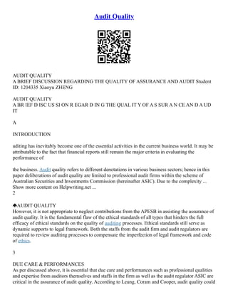 Audit Quality
AUDIT QUALITY
A BRIEF DISCUSSION REGARDING THE QUALITY OF ASSURANCE AND AUDIT Student
ID: 1204335 Xiaoyu ZHENG
AUDIT QUALITY
A BR IEF D ISC US SI ON R EGAR D IN G THE QUAL IT Y OF A S SUR A N CE AN D A UD
IT
A
INTRODUCTION
uditing has inevitably become one of the essential activities in the current business world. It may be
attributable to the fact that financial reports still remain the major criteria in evaluating the
performance of
the business. Audit quality refers to different denotations in various business sectors; hence in this
paper deliberations of audit quality are limited to professional audit firms within the scheme of
Australian Securities and Investments Commission (hereinafter ASIC). Due to the complexity ...
Show more content on Helpwriting.net ...
2
AUDIT QUALITY
However, it is not appropriate to neglect contributions from the APESB in assisting the assurance of
audit quality. It is the fundamental flaw of the ethical standards of all types that hinders the full
efficacy of ethical standards on the quality of auditing processes. Ethical standards still serve as
dynamic supports to legal framework. Both the staffs from the audit firm and audit regulators are
required to review auditing processes to compensate the imperfection of legal framework and code
of ethics.
3
DUE CARE & PERFORMANCES
As per discussed above, it is essential that due care and performances such as professional qualities
and expertise from auditors themselves and staffs in the firm as well as the audit regulator ASIC are
critical in the assurance of audit quality. According to Leung, Coram and Cooper, audit quality could
 