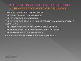 - The OBJECTIVES OF EXTERNAL AUDIT.
- THE DEVELOPMENT OF ASSURANCE.
- THE CONCEPT OF STEWARDSHIP
- THE CONCEPT OF TRUE AND FAIR PRESENTATION AND REASONABLE
ASSURANCE
- THE OBJECTIVES OF AN ASSURANCE ENGAGEMENT
- THE FIVE ELEMENTS OF AN ASSURANCE ENGAGEMENT
- THE POSITIVE NEGATIVE ASSURANCE
- OHADA UNIFORM ACT REGULATIONS ON AUDITING
 