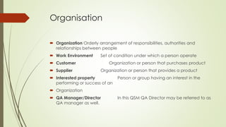 Organisation
 Organization Orderly arrangement of responsibilities, authorities and
relationships between people
 Work Environment Set of condition under which a person operate
 Customer Organization or person that purchases product
 Supplier Organization or person that provides a product
 Interested property Person or group having an interest in the
performing or success of an
 Organization
 QA Manager/Director In this QSM QA Director may be referred to as
QA manager as well.
 