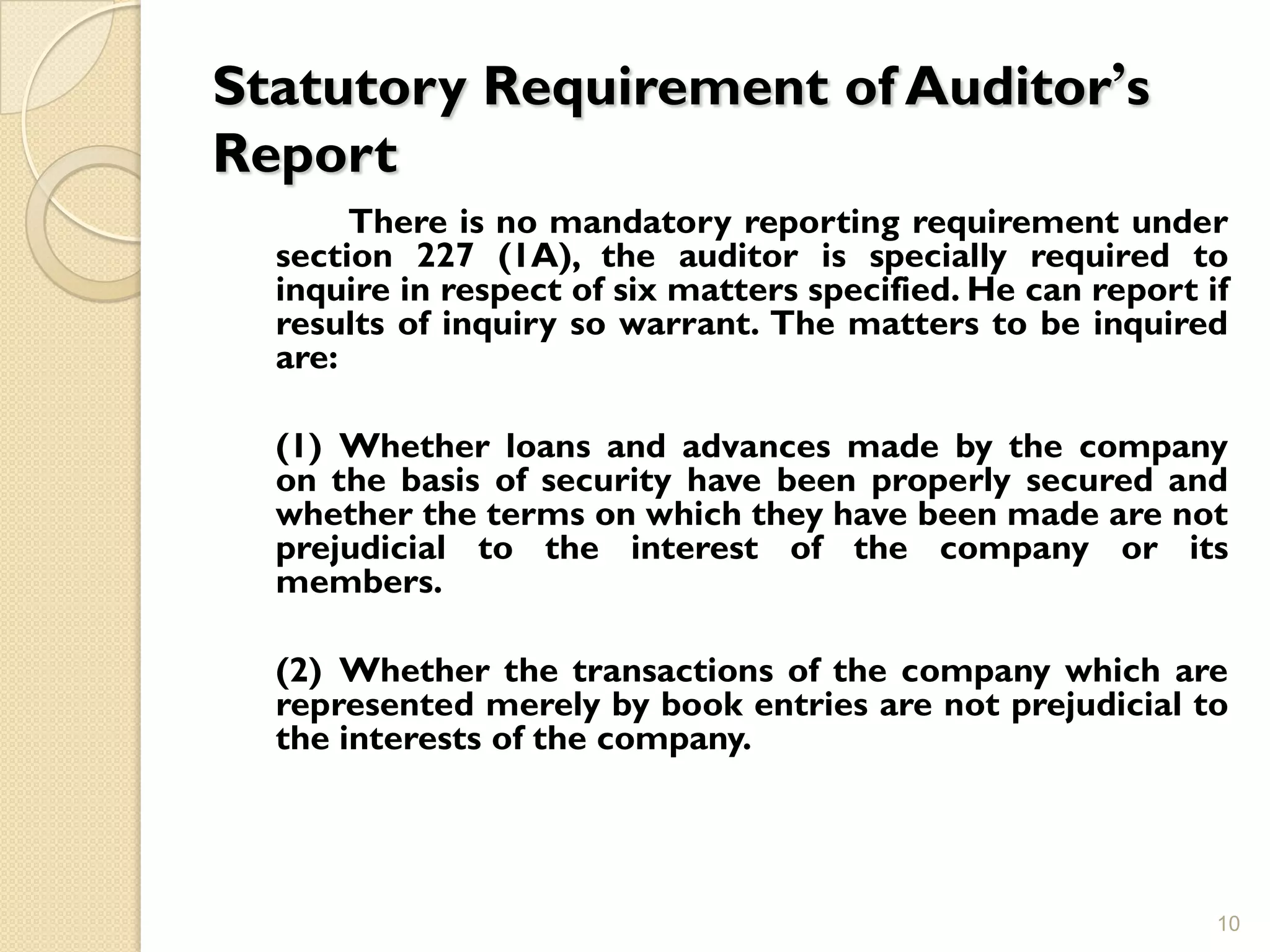 Statutory Requirement of Auditor’s
Report
       There is no mandatory reporting requirement under
  section 227 (1A), the auditor is specially required to
  inquire in respect of six matters specified. He can report if
  results of inquiry so warrant. The matters to be inquired
  are:

  (1) Whether loans and advances made by the company
  on the basis of security have been properly secured and
  whether the terms on which they have been made are not
  prejudicial to the interest of the company or its
  members.

  (2) Whether the transactions of the company which are
  represented merely by book entries are not prejudicial to
  the interests of the company.




                                                              10
 