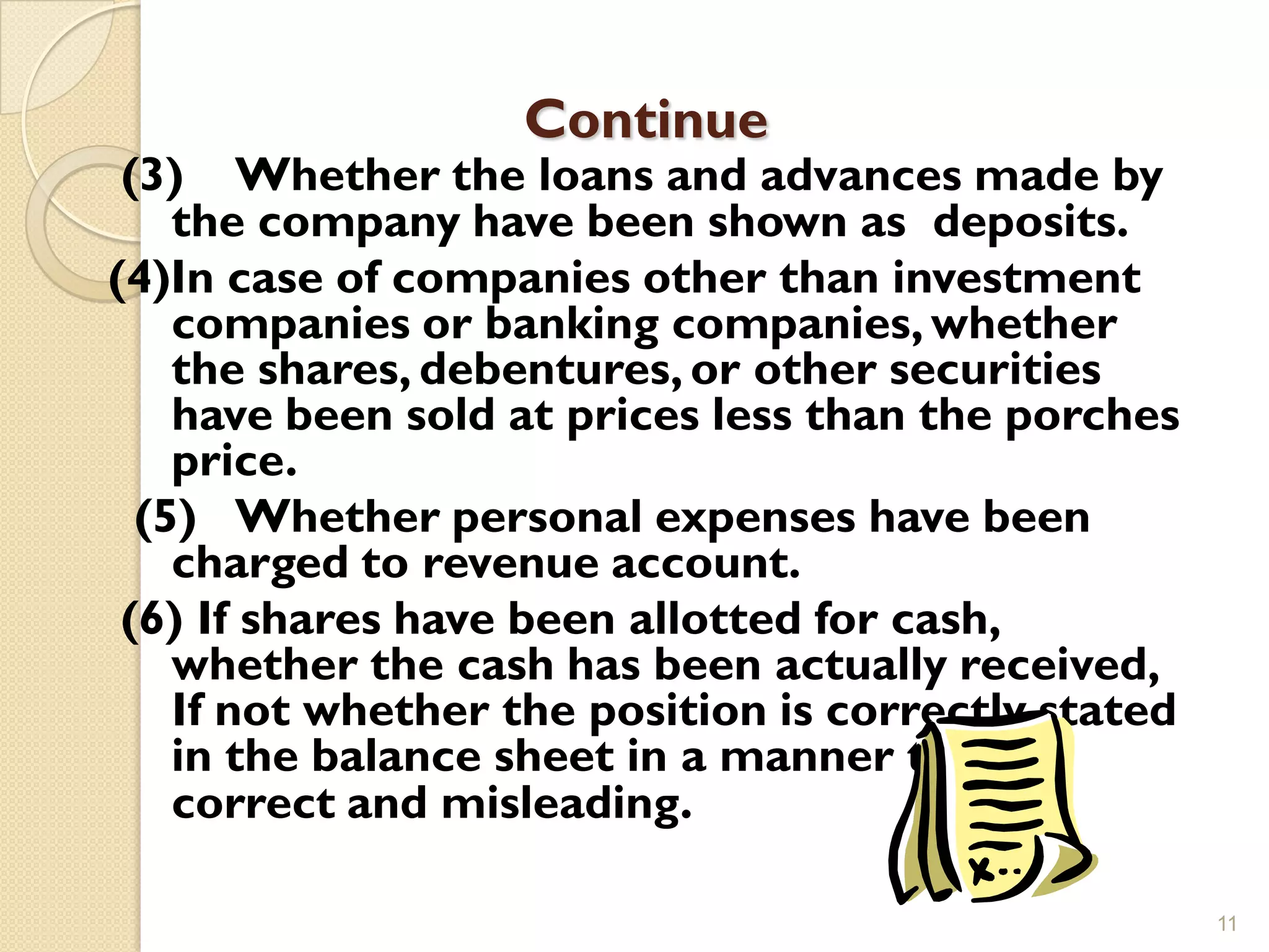 Continue
 (3) Whether the loans and advances made by
    the company have been shown as deposits.
(4)In case of companies other than investment
    companies or banking companies, whether
    the shares, debentures, or other securities
    have been sold at prices less than the porches
    price.
  (5) Whether personal expenses have been
    charged to revenue account.
 (6) If shares have been allotted for cash,
    whether the cash has been actually received,
    If not whether the position is correctly stated
    in the balance sheet in a manner that is
    correct and misleading.

                                                      11
 