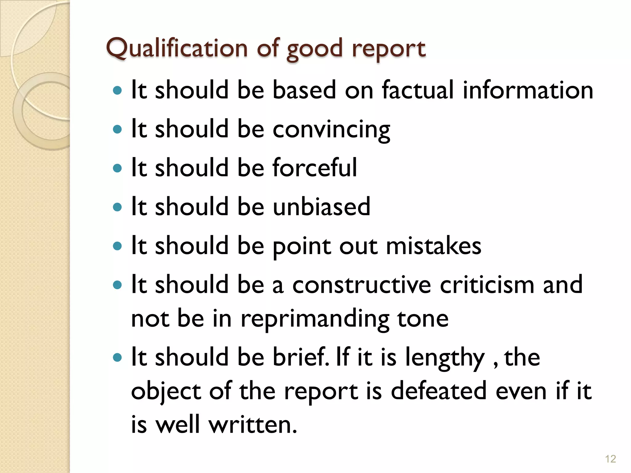 Qualification of good report
 It should be based on factual information
 It should be convincing
 It should be forceful
 It should be unbiased
 It should be point out mistakes
 It should be a constructive criticism and
  not be in reprimanding tone
 It should be brief. If it is lengthy , the
  object of the report is defeated even if it
  is well written.
                                                12
 