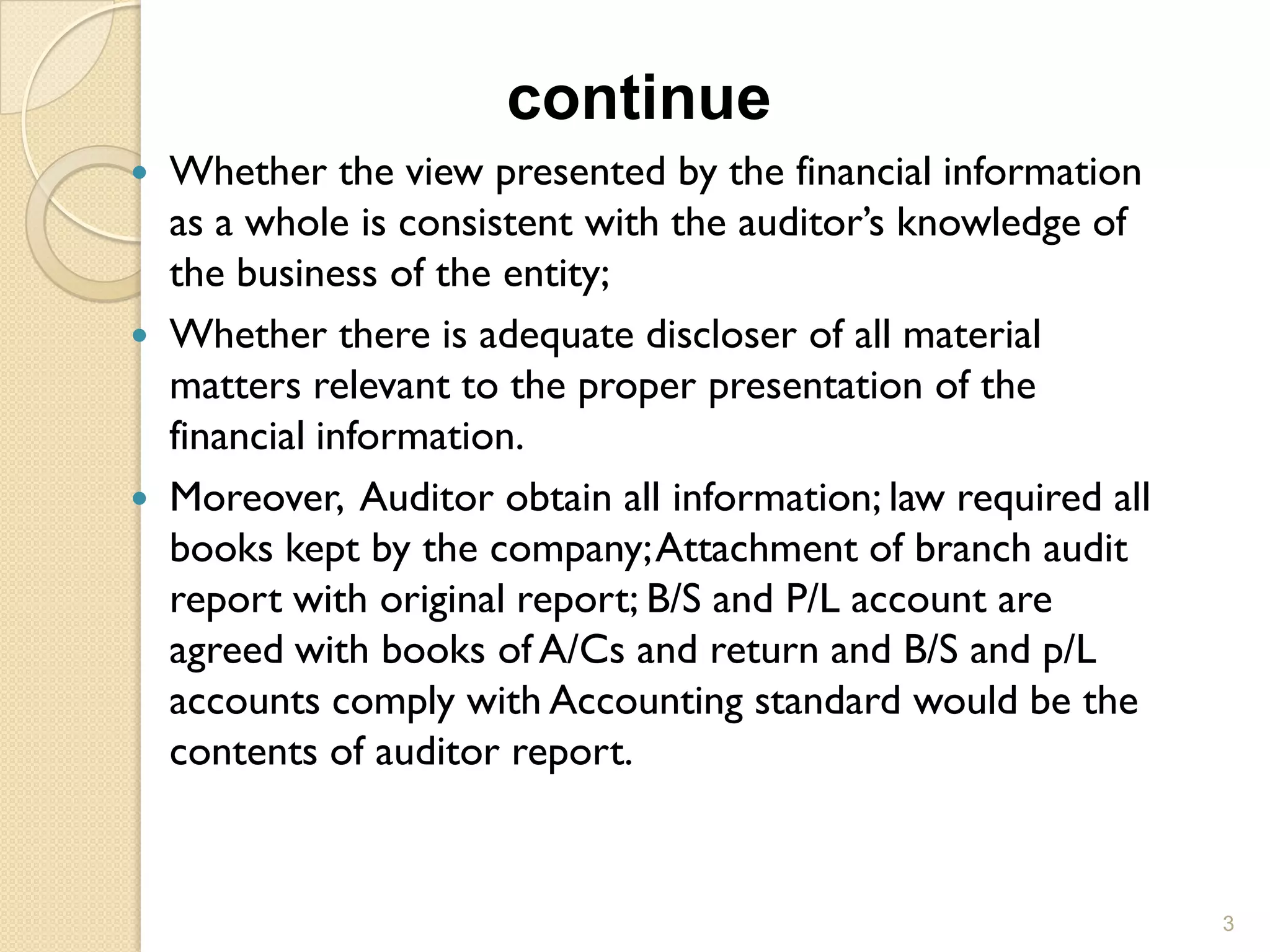 continue
 Whether the view presented by the financial information
  as a whole is consistent with the auditor’s knowledge of
  the business of the entity;
 Whether there is adequate discloser of all material
  matters relevant to the proper presentation of the
  financial information.
 Moreover, Auditor obtain all information; law required all
  books kept by the company; Attachment of branch audit
  report with original report; B/S and P/L account are
  agreed with books of A/Cs and return and B/S and p/L
  accounts comply with Accounting standard would be the
  contents of auditor report.


                                                               3
 