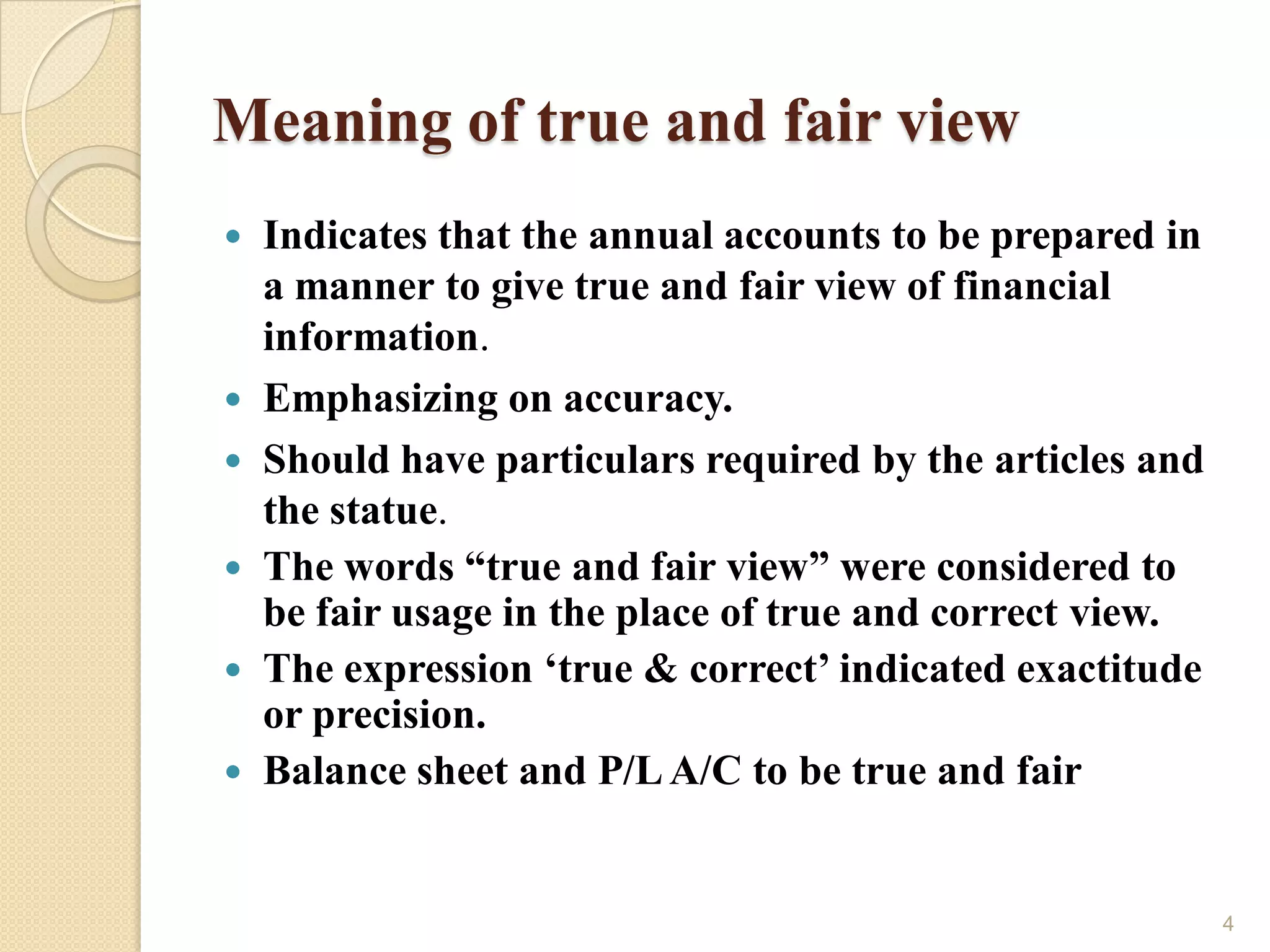 Meaning of true and fair view
   Indicates that the annual accounts to be prepared in
    a manner to give true and fair view of financial
    information.
   Emphasizing on accuracy.
   Should have particulars required by the articles and
    the statue.
   The words “true and fair view” were considered to
    be fair usage in the place of true and correct view.
   The expression „true & correct‟ indicated exactitude
    or precision.
   Balance sheet and P/L A/C to be true and fair


                                                           4
 