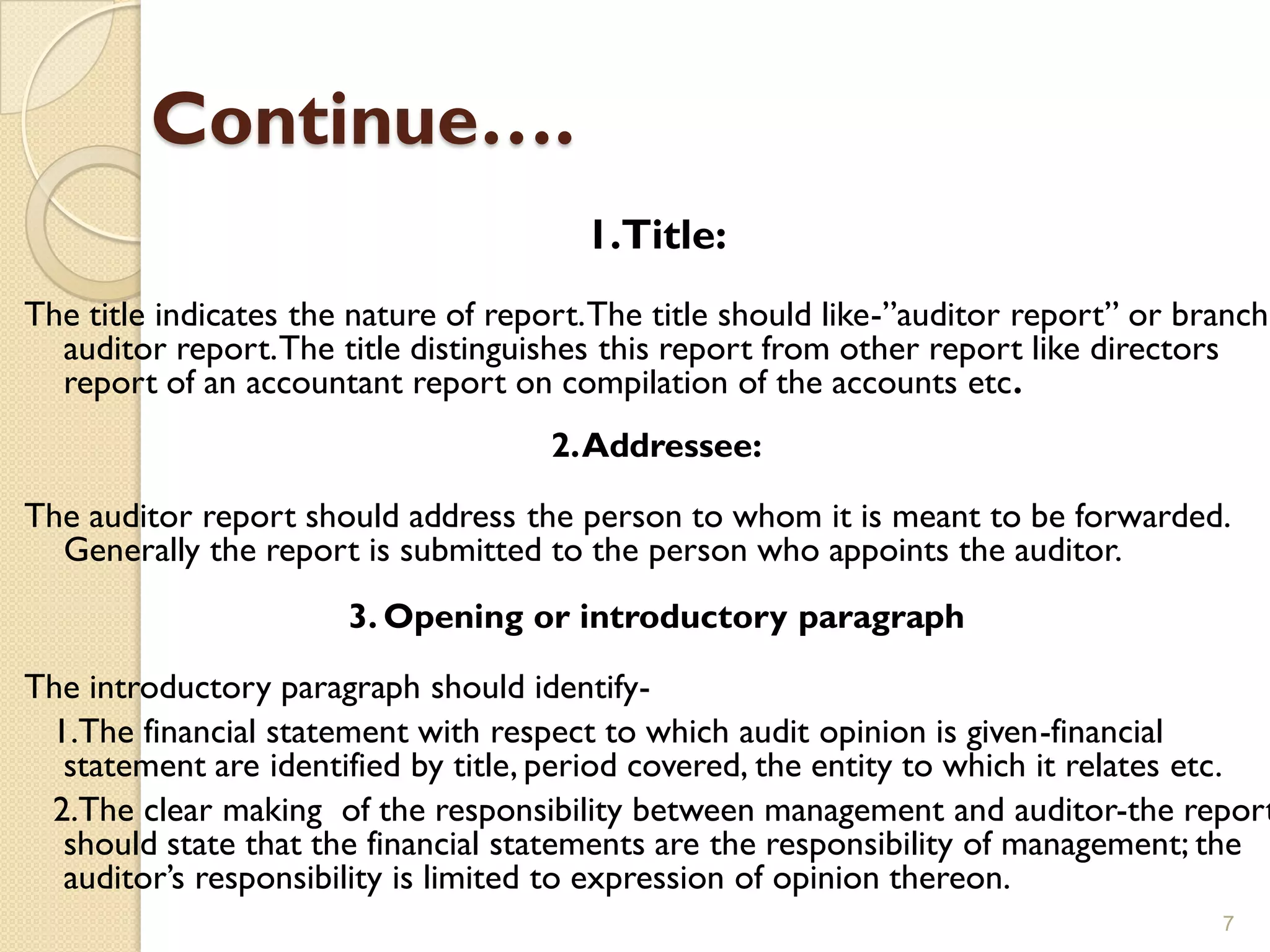 Continue….
                                        1.Title:
The title indicates the nature of report. The title should like-”auditor report” or branch
  auditor report. The title distinguishes this report from other report like directors
  report of an accountant report on compilation of the accounts etc.
                                      2. Addressee:

The auditor report should address the person to whom it is meant to be forwarded.
  Generally the report is submitted to the person who appoints the auditor.
                       3. Opening or introductory paragraph
The introductory paragraph should identify-
 1.The financial statement with respect to which audit opinion is given-financial
  statement are identified by title, period covered, the entity to which it relates etc.
 2.The clear making of the responsibility between management and auditor-the report
  should state that the financial statements are the responsibility of management; the
  auditor’s responsibility is limited to expression of opinion thereon.
                                                                                      7
 