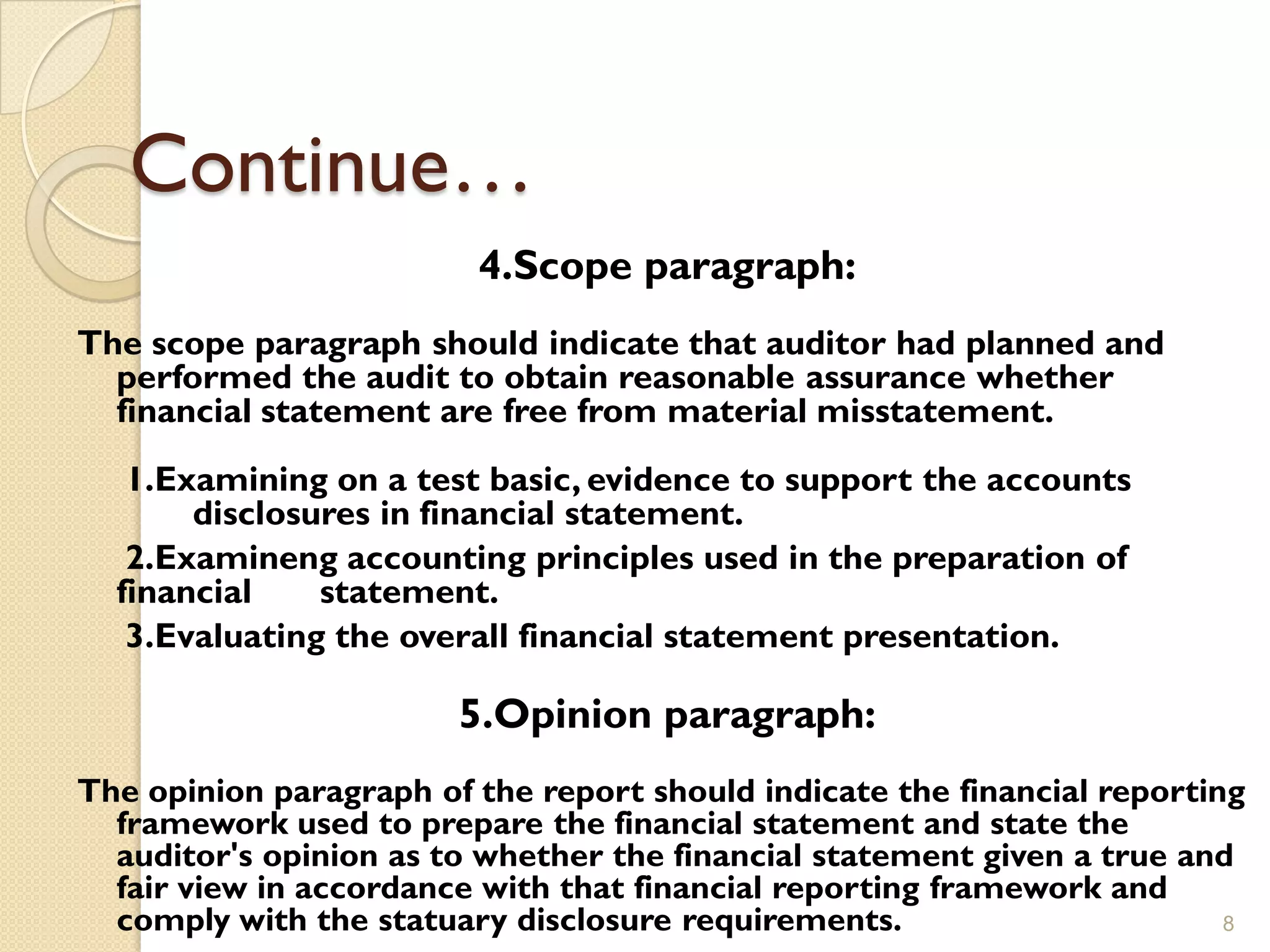 Continue…
                         4.Scope paragraph:
The scope paragraph should indicate that auditor had planned and
  performed the audit to obtain reasonable assurance whether
  financial statement are free from material misstatement.
   1.Examining on a test basic, evidence to support the accounts
       disclosures in financial statement.
   2.Examineng accounting principles used in the preparation of
  financial    statement.
   3.Evaluating the overall financial statement presentation.

                        5.Opinion paragraph:
The opinion paragraph of the report should indicate the financial reporting
  framework used to prepare the financial statement and state the
  auditor's opinion as to whether the financial statement given a true and
  fair view in accordance with that financial reporting framework and
  comply with the statuary disclosure requirements.                       8
 