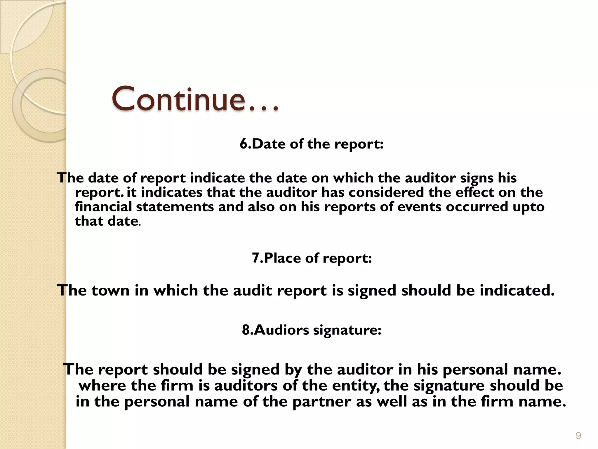 Continue…
                           6.Date of the report:

The date of report indicate the date on which the auditor signs his
  report. it indicates that the auditor has considered the effect on the
  financial statements and also on his reports of events occurred upto
  that date.

                            7.Place of report:

The town in which the audit report is signed should be indicated.

                           8.Audiors signature:

The report should be signed by the auditor in his personal name.
  where the firm is auditors of the entity, the signature should be
 in the personal name of the partner as well as in the firm name .
                                                                           9
 