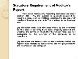 Statutory Requirement of Auditor’s
Report
       There is no mandatory reporting requirement under
  section 227 (1A), the auditor is specially required to
  inquire in respect of six matters specified. He can report if
  results of inquiry so warrant. The matters to be inquired
  are:

  (1) Whether loans and advances made by the company
  on the basis of security have been properly secured and
  whether the terms on which they have been made are not
  prejudicial to the interest of the company or its
  members.

  (2) Whether the transactions of the company which are
  represented merely by book entries are not prejudicial to
  the interests of the company.




                                                              10
 