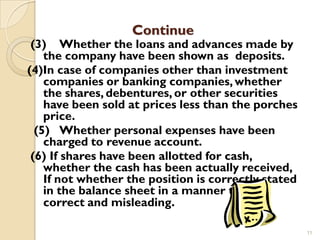 Continue
 (3) Whether the loans and advances made by
    the company have been shown as deposits.
(4)In case of companies other than investment
    companies or banking companies, whether
    the shares, debentures, or other securities
    have been sold at prices less than the porches
    price.
  (5) Whether personal expenses have been
    charged to revenue account.
 (6) If shares have been allotted for cash,
    whether the cash has been actually received,
    If not whether the position is correctly stated
    in the balance sheet in a manner that is
    correct and misleading.

                                                      11
 