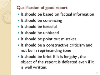 Qualification of good report
 It should be based on factual information
 It should be convincing
 It should be forceful
 It should be unbiased
 It should be point out mistakes
 It should be a constructive criticism and
  not be in reprimanding tone
 It should be brief. If it is lengthy , the
  object of the report is defeated even if it
  is well written.
                                                12
 
