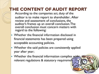 THE CONTENT OF AUDIT REPORT
   According to the companies act, duty of the
   auditor is to make report to shareholder. After
   review and assessment of conclusions, the
   auditor’s frames up an overall conclusion. The
   overall conclusion must concern matters with
   regard to the following:
 Whether the financial information disclosed in
  financial statements has been prepared using
  acceptable accounting policies.
 Whether the said policies are consistently applied
  year after year;
 Whether the financial information complies with
  relevant regulations & statutory requirements;


                                                       2
 